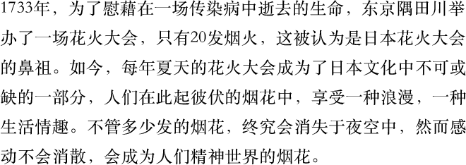 1733年，为了慰藉在一场传染病中逝去的生命，东京隅田川举办了一场花火大会，只有20发烟火，这被认为是日本花火大会的鼻祖。如今，每年夏天的花火大会成为了日本文化中不可或缺的一部分，人们在此起彼伏的烟花中，享受一种浪漫，一种生活情趣。不管多少发的烟花，终究会消失于夜空中，然而感动不会消散，会成为人们精神世界的烟花。